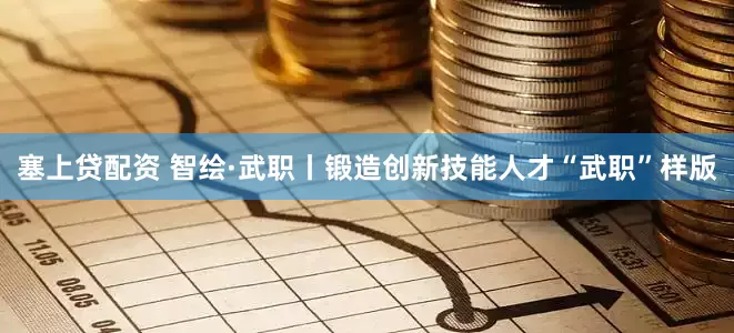 塞上贷配资 智绘·武职丨锻造创新技能人才“武职”样版