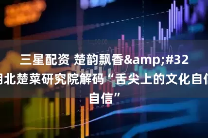 三星配资 楚韵飘香 湖北楚菜研究院解码“舌尖上的文化自信”