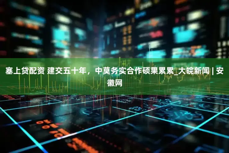 塞上贷配资 建交五十年，中莫务实合作硕果累累_大皖新闻 | 安徽网