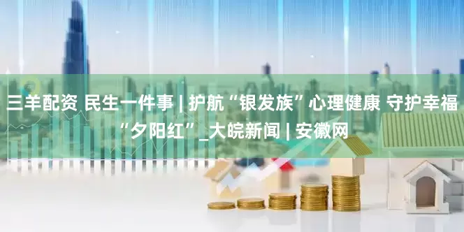 三羊配资 民生一件事 | 护航“银发族”心理健康 守护幸福“夕阳红”_大皖新闻 | 安徽网