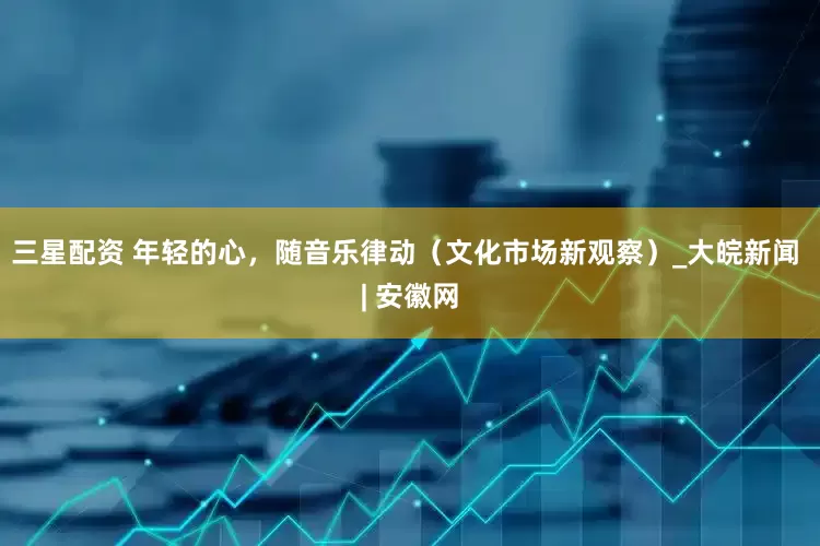 三星配资 年轻的心，随音乐律动（文化市场新观察）_大皖新闻 | 安徽网