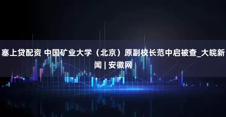 塞上贷配资 中国矿业大学（北京）原副校长范中启被查_大皖新闻 | 安徽网