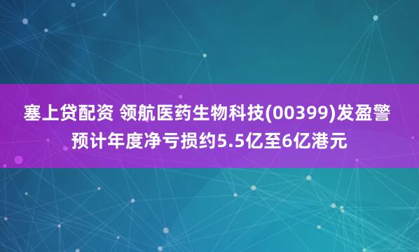 塞上贷配资 领航医药生物科技(00399)发盈警 预计年度净亏损约5.5亿至6亿港元