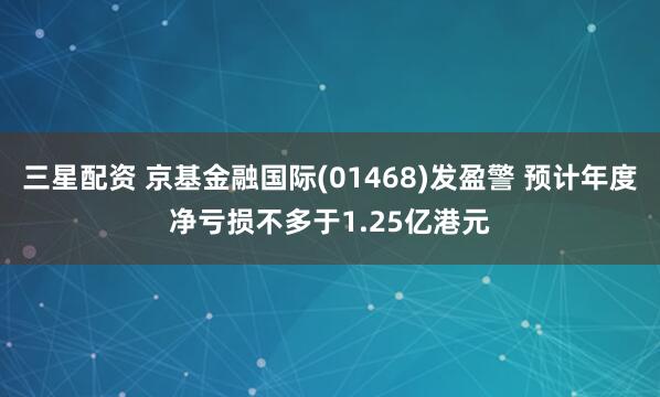 三星配资 京基金融国际(01468)发盈警 预计年度净亏损不多于1.25亿港元