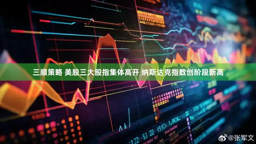 三顺策略 美股三大股指集体高开 纳斯达克指数创阶段新高