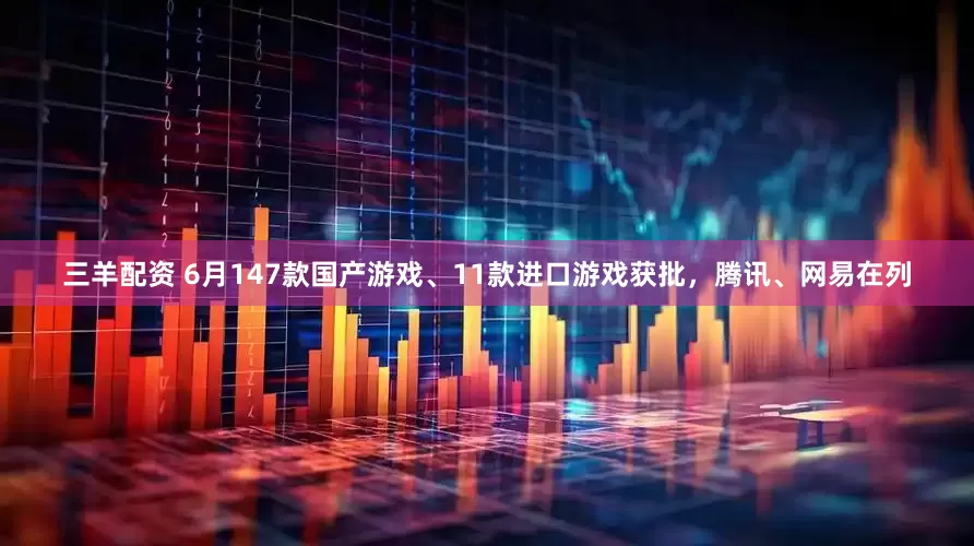 三羊配资 6月147款国产游戏、11款进口游戏获批，腾讯、网易在列