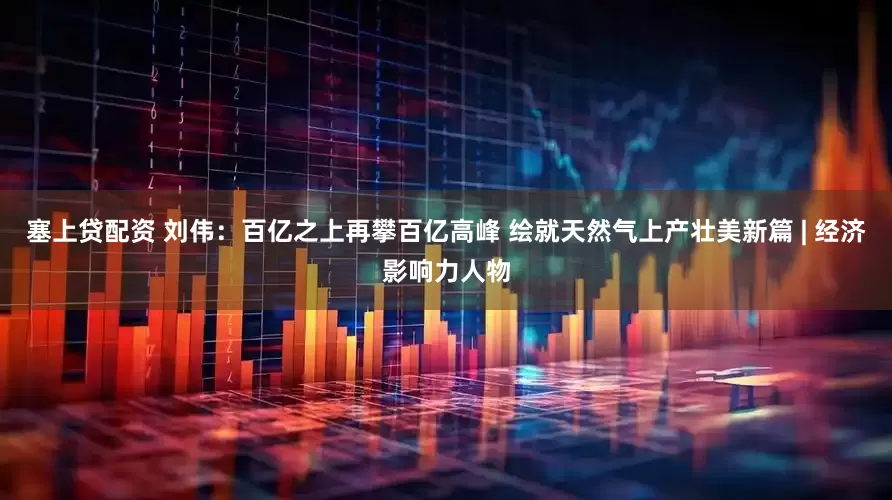 塞上贷配资 刘伟：百亿之上再攀百亿高峰 绘就天然气上产壮美新篇 | 经济影响力人物