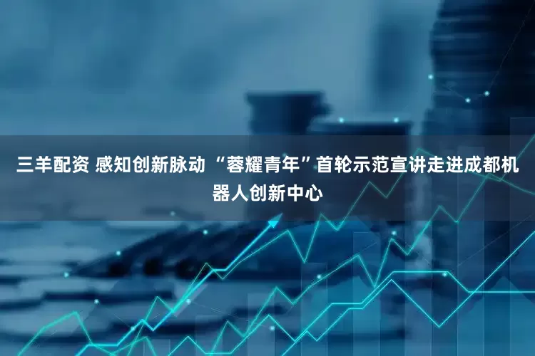 三羊配资 感知创新脉动 “蓉耀青年”首轮示范宣讲走进成都机器人创新中心