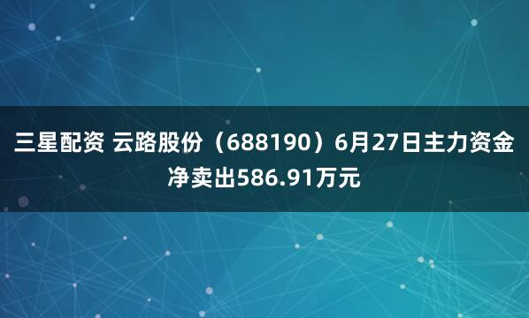 三星配资 云路股份（688190）6月27日主力资金净卖出586.91万元