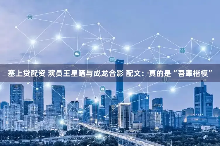 塞上贷配资 演员王星晒与成龙合影 配文：真的是“吾辈楷模”