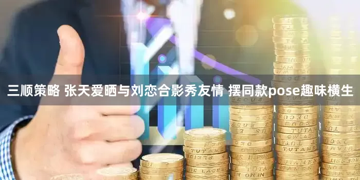 三顺策略 张天爱晒与刘恋合影秀友情 摆同款pose趣味横生