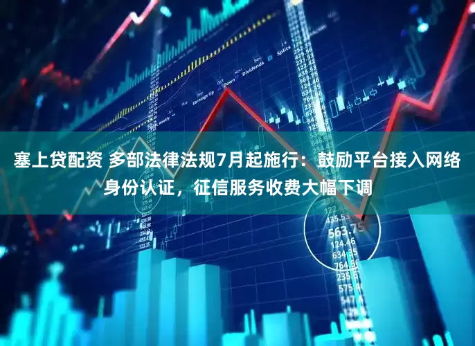 塞上贷配资 多部法律法规7月起施行：鼓励平台接入网络身份认证，征信服务收费大幅下调