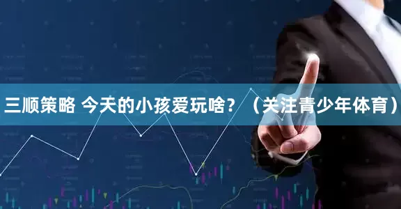 三顺策略 今天的小孩爱玩啥？（关注青少年体育）