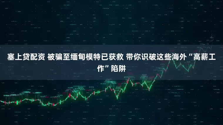 塞上贷配资 被骗至缅甸模特已获救 带你识破这些海外“高薪工作”陷阱
