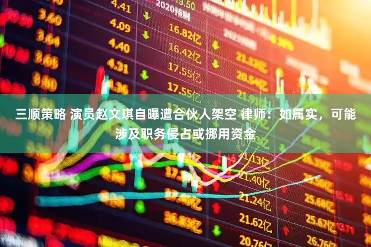 三顺策略 演员赵文琪自曝遭合伙人架空 律师：如属实，可能涉及职务侵占或挪用资金