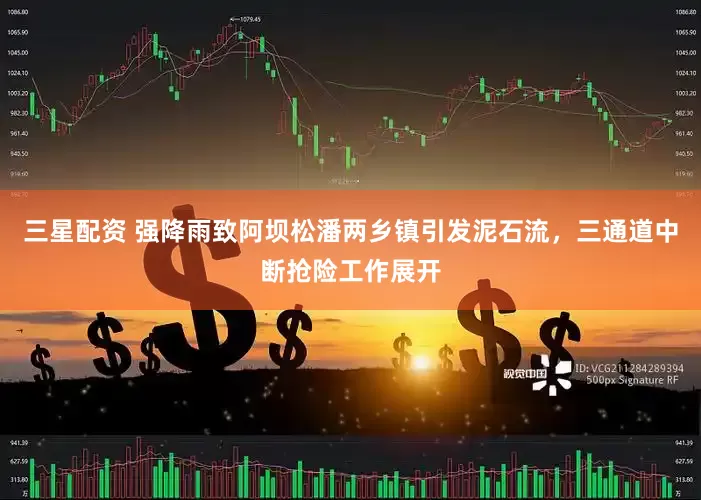 三星配资 强降雨致阿坝松潘两乡镇引发泥石流，三通道中断抢险工作展开