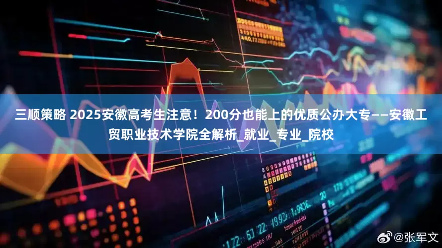 三顺策略 2025安徽高考生注意！200分也能上的优质公办大专——安徽工贸职业技术学院全解析_就业_专业_院校