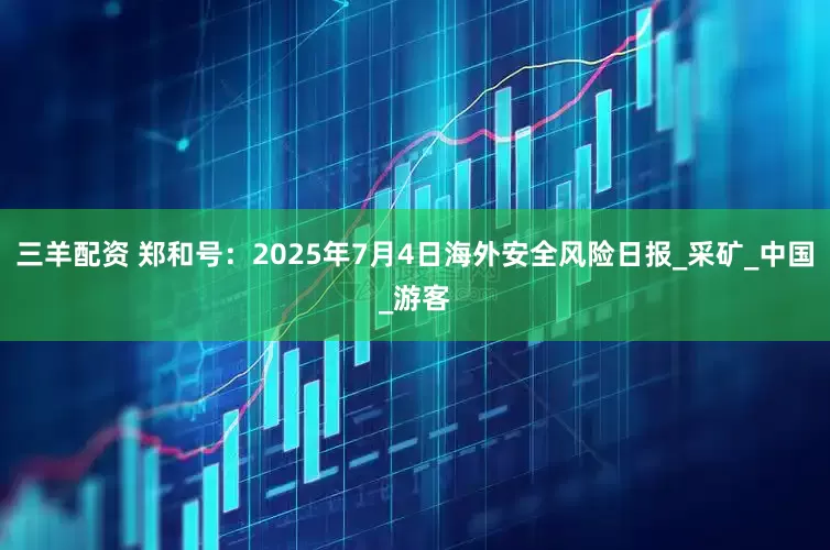 三羊配资 郑和号：2025年7月4日海外安全风险日报_采矿_中国_游客
