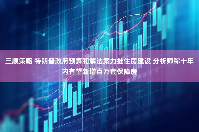 三顺策略 特朗普政府预算和解法案力推住房建设 分析师称十年内有望新增百万套保障房