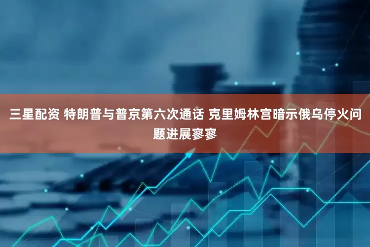 三星配资 特朗普与普京第六次通话 克里姆林宫暗示俄乌停火问题进展寥寥