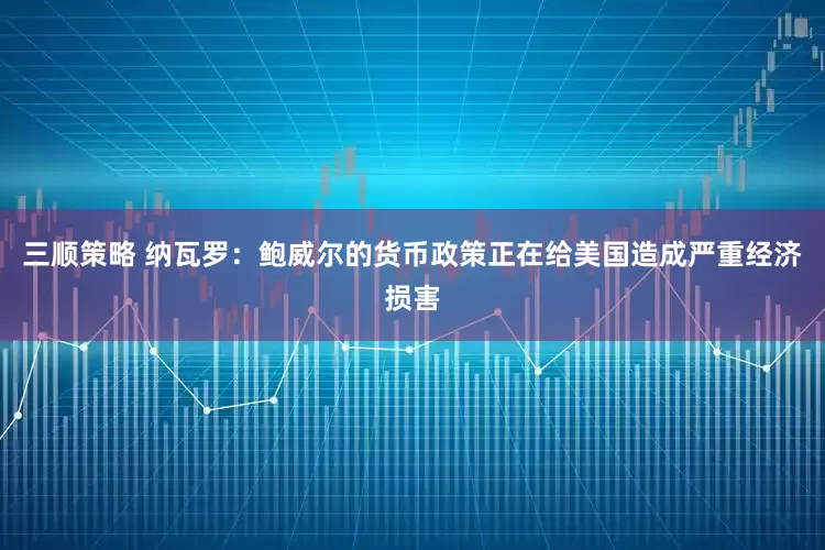 三顺策略 纳瓦罗：鲍威尔的货币政策正在给美国造成严重经济损害