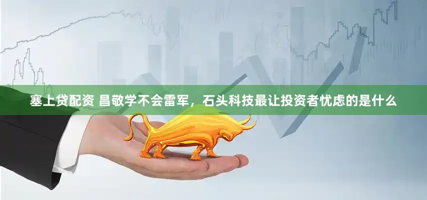 塞上贷配资 昌敬学不会雷军，石头科技最让投资者忧虑的是什么