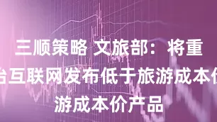 三顺策略 文旅部：将重点整治互联网发布低于旅游成本价产品