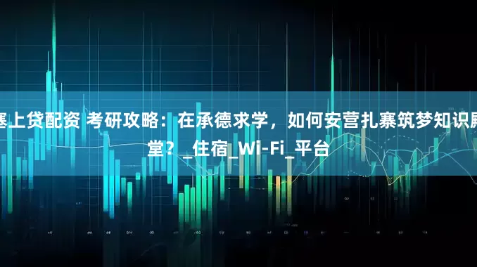 塞上贷配资 考研攻略：在承德求学，如何安营扎寨筑梦知识殿堂？_住宿_Wi-Fi_平台