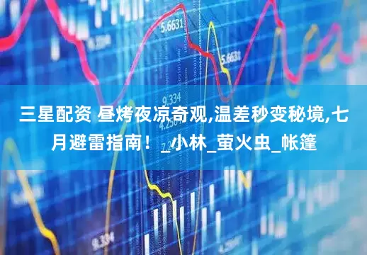 三星配资 昼烤夜凉奇观,温差秒变秘境,七月避雷指南！_小林_萤火虫_帐篷