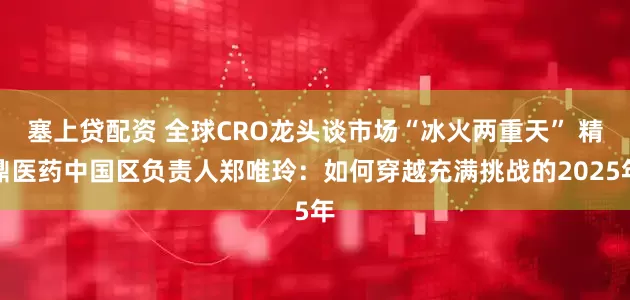 塞上贷配资 全球CRO龙头谈市场“冰火两重天” 精鼎医药中国区负责人郑唯玲：如何穿越充满挑战的2025年