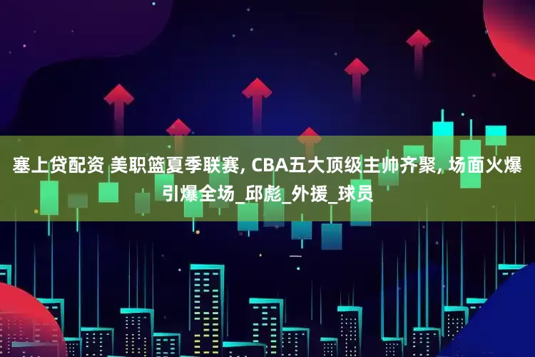 塞上贷配资 美职篮夏季联赛, CBA五大顶级主帅齐聚, 场面火爆引爆全场_邱彪_外援_球员