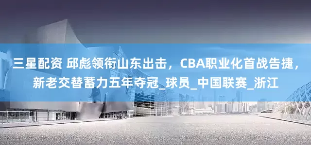 三星配资 邱彪领衔山东出击，CBA职业化首战告捷，新老交替蓄力五年夺冠_球员_中国联赛_浙江