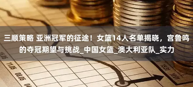 三顺策略 亚洲冠军的征途！女篮14人名单揭晓，宫鲁鸣的夺冠期望与挑战_中国女篮_澳大利亚队_实力