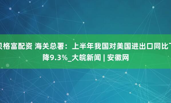 贝格富配资 海关总署：上半年我国对美国进出口同比下降9.3%_大皖新闻 | 安徽网