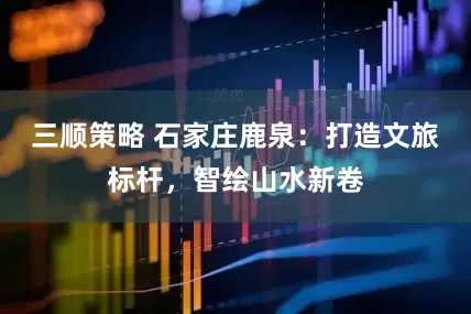 三顺策略 石家庄鹿泉：打造文旅标杆，智绘山水新卷