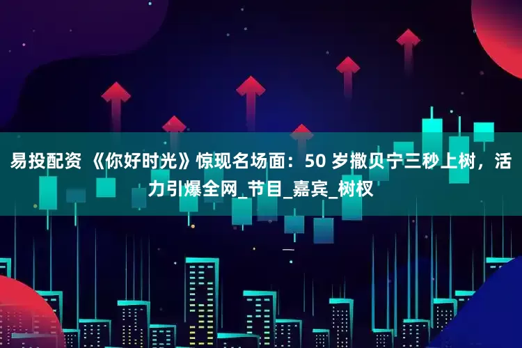 易投配资 《你好时光》惊现名场面：50 岁撒贝宁三秒上树，活力引爆全网_节目_嘉宾_树杈
