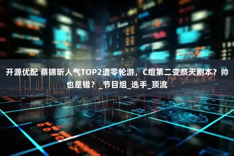 开源优配 蔡锦昕人气TOP2遭零轮游，C组第二变祭天剧本？帅也是错？_节目组_选手_顶流