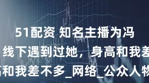 51配资 知名主播为冯提莫证明，线下遇到过她，身高和我差不多_网络_公众人物_女性