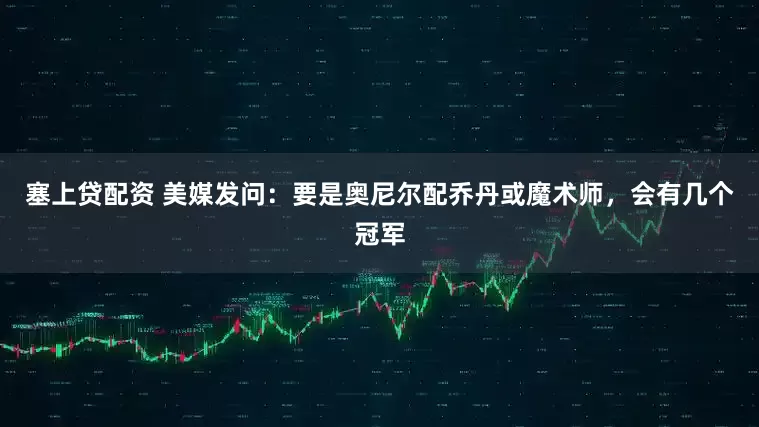 塞上贷配资 美媒发问：要是奥尼尔配乔丹或魔术师，会有几个冠军