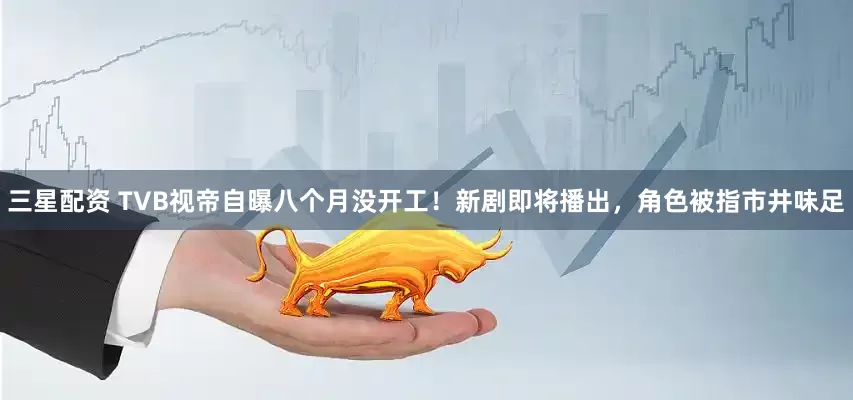 三星配资 TVB视帝自曝八个月没开工！新剧即将播出，角色被指市井味足