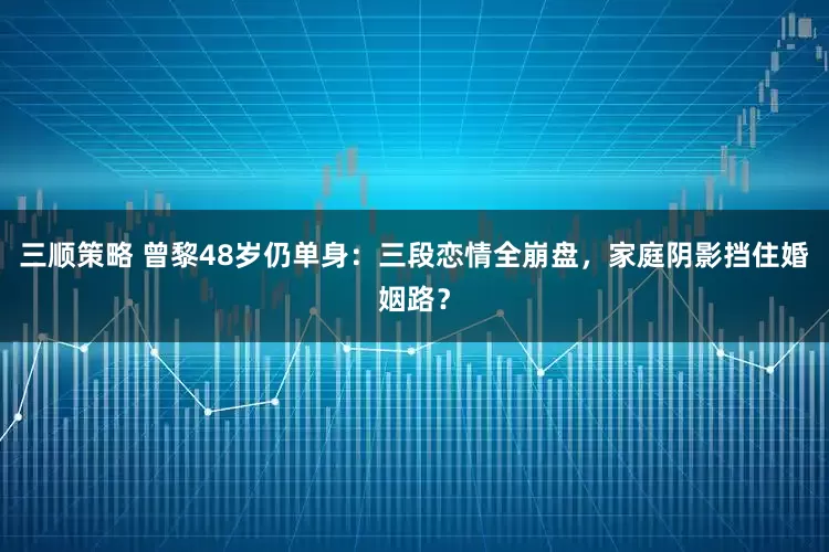三顺策略 曾黎48岁仍单身：三段恋情全崩盘，家庭阴影挡住婚姻路？