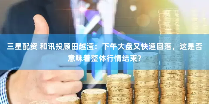 三星配资 和讯投顾田越滢：下午大盘又快速回落，这是否意味着整体行情结束？