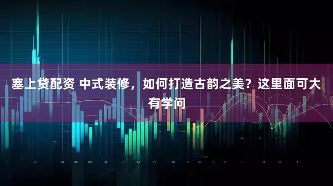 塞上贷配资 中式装修，如何打造古韵之美？这里面可大有学问