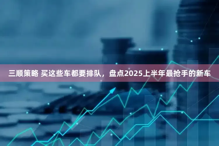 三顺策略 买这些车都要排队，盘点2025上半年最抢手的新车