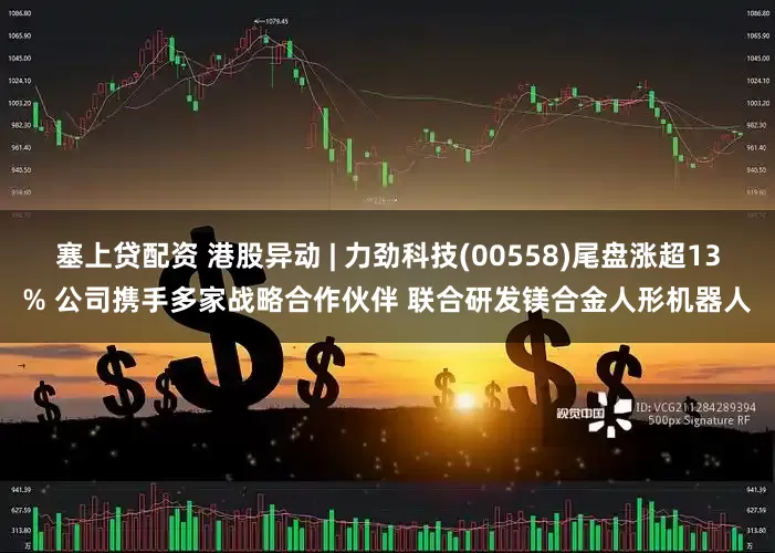 塞上贷配资 港股异动 | 力劲科技(00558)尾盘涨超13% 公司携手多家战略合作伙伴 联合研发镁合金人形机器人
