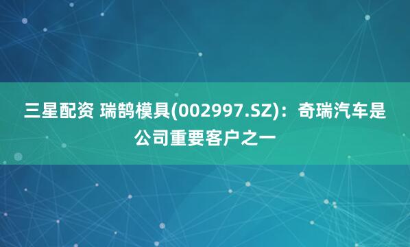 三星配资 瑞鹄模具(002997.SZ)：奇瑞汽车是公司重要客户之一