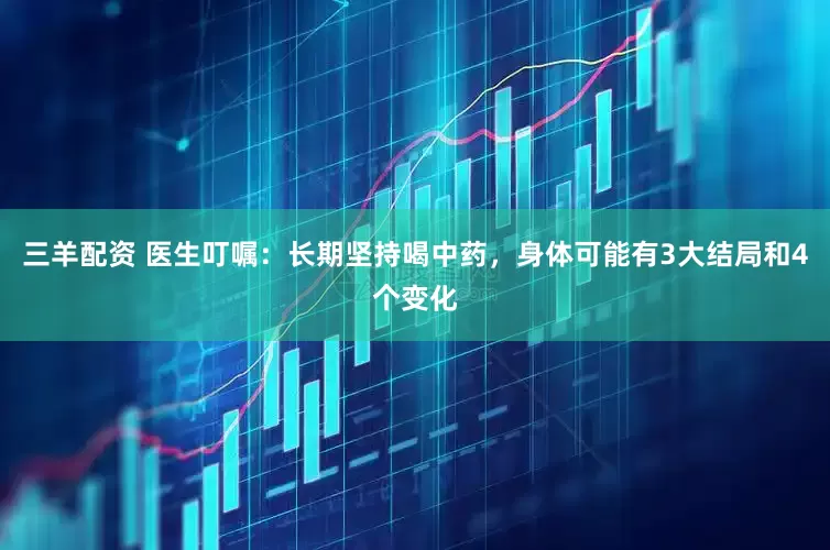 三羊配资 医生叮嘱：长期坚持喝中药，身体可能有3大结局和4个变化