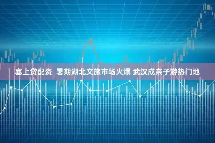 塞上贷配资  暑期湖北文旅市场火爆 武汉成亲子游热门地