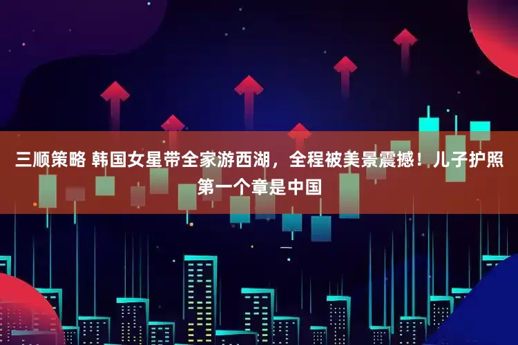 三顺策略 韩国女星带全家游西湖，全程被美景震撼！儿子护照第一个章是中国