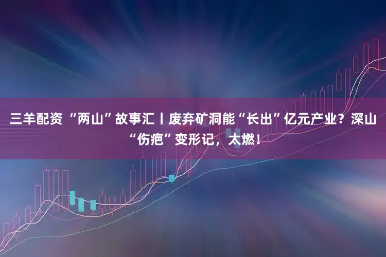 三羊配资 “两山”故事汇丨废弃矿洞能“长出”亿元产业？深山“伤疤”变形记，太燃！